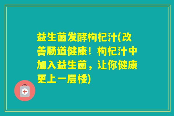 益生菌发酵枸杞汁(改善肠道健康!枸杞汁中加入益生菌,让你健康更上一层楼) 益生菌发酵枸杞汁(改善肠道健康!枸杞汁中加入益生菌,让你健康更上一层楼)
