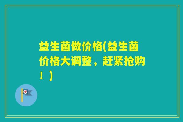 益生菌做价格(益生菌价格大调整,赶紧抢购!) 益生菌做价格(益生菌价格大调整,赶紧抢购!)