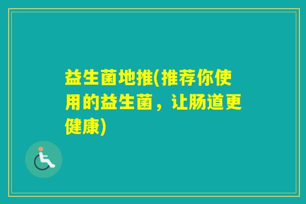 益生菌地推(推荐你使用的益生菌,让肠道更健康) 益生菌地推(推荐你使用的益生菌,让肠道更健康)