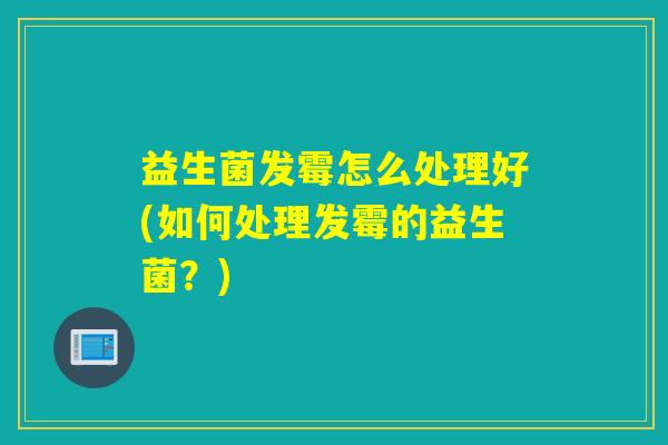 益生菌发霉怎么处理好(如何处理发霉的益生菌?) 益生菌发霉怎么处理好(如何处理发霉的益生菌?)