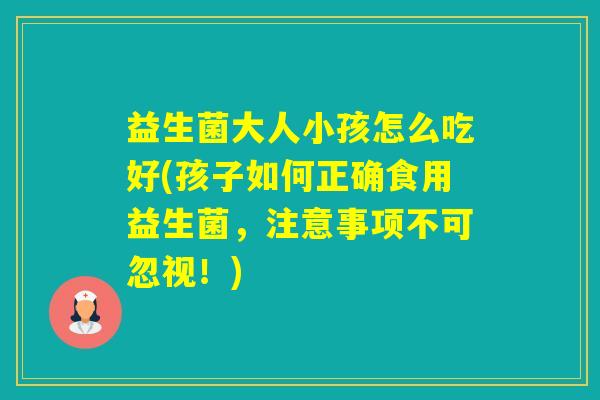 益生菌大人小孩怎么吃好(孩子如何正确食用益生菌,注意事项不可忽视!) 益生菌大人小孩怎么吃好(孩子如何正确食用益生菌,注意事项不可忽视!)