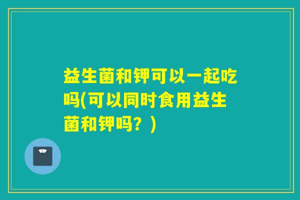 益生菌和钾可以一起吃吗(可以同时食用益生菌和钾吗？)