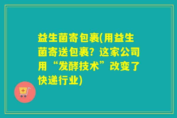 益生菌寄包裹(用益生菌寄送包裹？这家公司用“发酵技术”改变了快递行业)