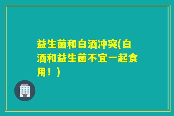 益生菌和白酒冲突(白酒和益生菌不宜一起食用!) 益生菌和白酒冲突(白酒和益生菌不宜一起食用!)