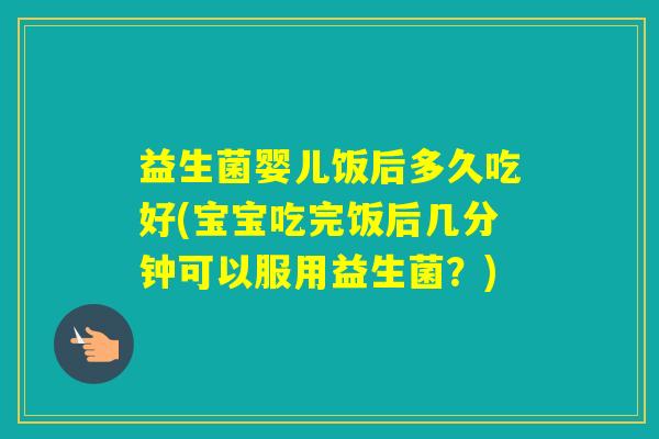 益生菌婴儿饭后多久吃好(宝宝吃完饭后几分钟可以服用益生菌?) 益生菌婴儿饭后多久吃好(宝宝吃完饭后几分钟可以服用益生菌?)