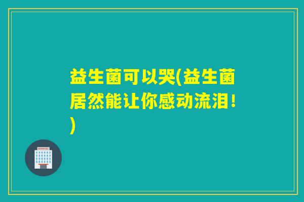 益生菌可以哭(益生菌居然能让你感动流泪!) 益生菌可以哭(益生菌居然能让你感动流泪!)