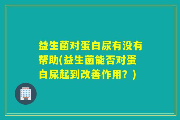 益生菌对蛋白尿有没有帮助(益生菌能否对蛋白尿起到改善作用?) 益生菌对蛋白尿有没有帮助(益生菌能否对蛋白尿起到改善作用?)