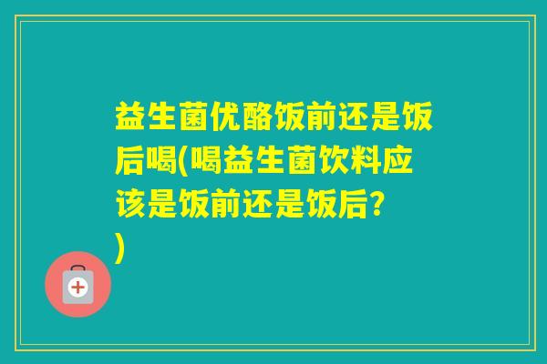 益生菌优酪饭前还是饭后喝(喝益生菌饮料应该是饭前还是饭后？ )