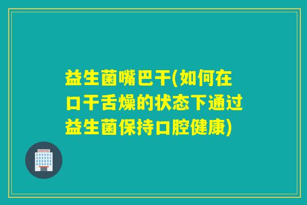 益生菌嘴巴干(如何在口干舌燥的状态下通过益生菌保持口腔健康) 益生菌嘴巴干(如何在口干舌燥的状态下通过益生菌保持口腔健康)