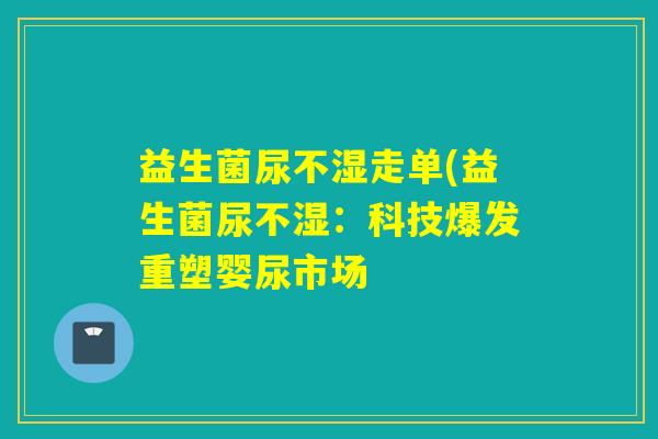 益生菌尿不湿走单(益生菌尿不湿：科技爆发重塑婴尿市场