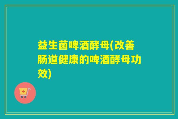 益生菌啤酒酵母(改善肠道健康的啤酒酵母功效)