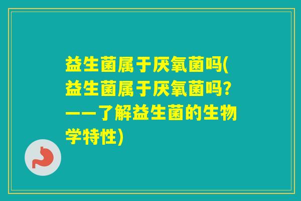 益生菌属于厌氧菌吗(益生菌属于厌氧菌吗?——了解益生菌的生物学特性) 益生菌属于厌氧菌吗(益生菌属于厌氧菌吗?——了解益生菌的生物学特性)