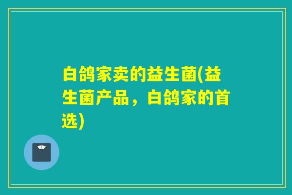 白鸽家卖的益生菌(益生菌产品，白鸽家的首选)