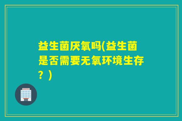 益生菌厌氧吗(益生菌是否需要无氧环境生存？)