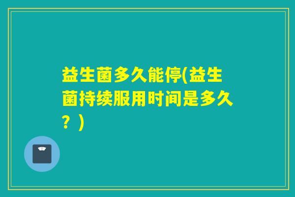 益生菌多久能停(益生菌持续服用时间是多久?) 益生菌多久能停(益生菌持续服用时间是多久?)