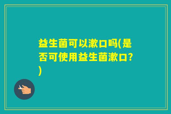 益生菌可以漱口吗(是否可使用益生菌漱口？)