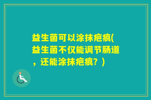 益生菌可以涂抹疤痕(益生菌不仅能调节肠道,还能涂抹疤痕?) 益生菌可以涂抹疤痕(益生菌不仅能调节肠道,还能涂抹疤痕?)
