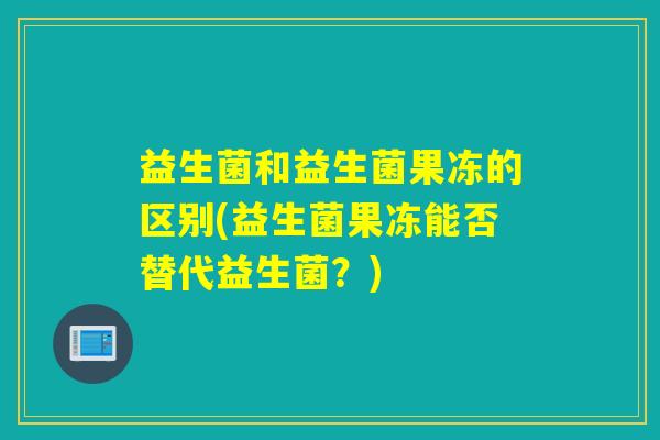 益生菌和益生菌果冻的区别(益生菌果冻能否替代益生菌？)