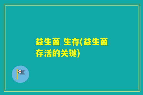 益生菌 生存(益生菌存活的关键) 益生菌 生存(益生菌存活的关键)