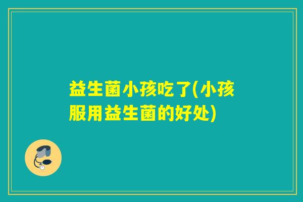 益生菌小孩吃了(小孩服用益生菌的好处) 益生菌小孩吃了(小孩服用益生菌的好处)