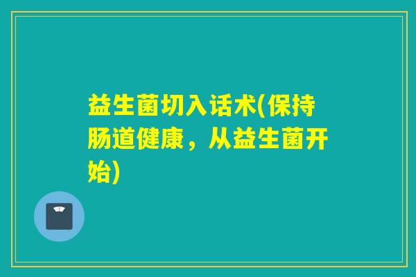 益生菌切入话术(保持肠道健康,从益生菌开始) 益生菌切入话术(保持肠道健康,从益生菌开始)