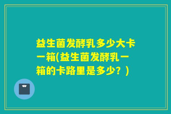 益生菌发酵乳多少大卡一箱(益生菌发酵乳一箱的卡路里是多少?) 益生菌发酵乳多少大卡一箱(益生菌发酵乳一箱的卡路里是多少?)
