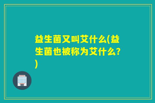 益生菌又叫艾什么(益生菌也被称为艾什么?) 益生菌又叫艾什么(益生菌也被称为艾什么?)