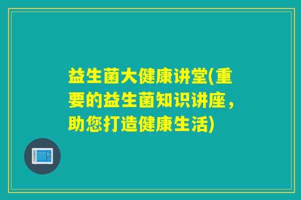 益生菌大健康讲堂(重要的益生菌知识讲座,助您打造健康生活) 益生菌大健康讲堂(重要的益生菌知识讲座,助您打造健康生活)