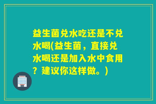 益生菌兑水吃还是不兑水喝(益生菌，直接兑水喝还是加入水中食用？建议你这样做。)
