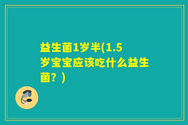 益生菌1岁半(1.5岁宝宝应该吃什么益生菌?) 益生菌1岁半(1.5岁宝宝应该吃什么益生菌?)