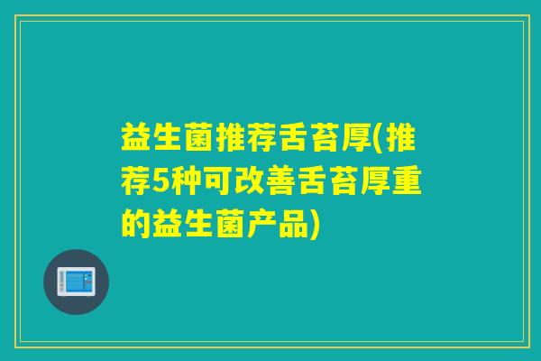 益生菌推荐舌苔厚(推荐5种可改善舌苔厚重的益生菌产品) 益生菌推荐舌苔厚(推荐5种可改善舌苔厚重的益生菌产品)