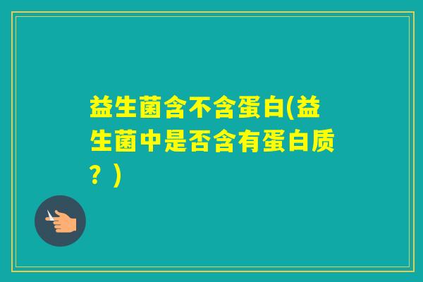益生菌含不含蛋白(益生菌中是否含有蛋白质?) 益生菌含不含蛋白(益生菌中是否含有蛋白质?)