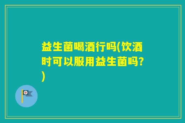 益生菌喝酒行吗(饮酒时可以服用益生菌吗?) 益生菌喝酒行吗(饮酒时可以服用益生菌吗?)