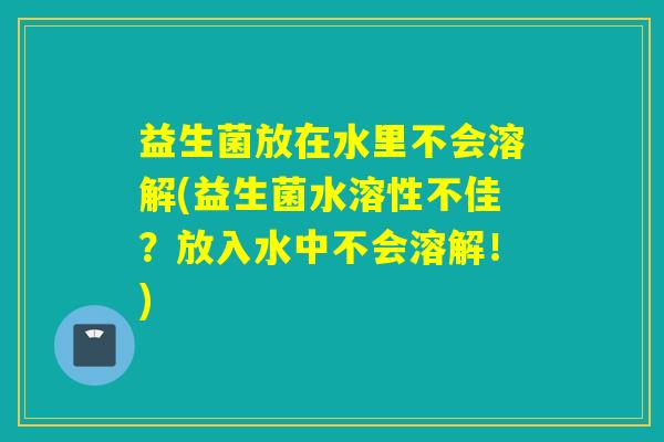 益生菌放在水里不会溶解(益生菌水溶性不佳?放入水中不会溶解!) 益生菌放在水里不会溶解(益生菌水溶性不佳?放入水中不会溶解!)