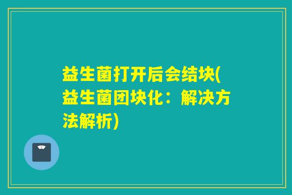 益生菌打开后会结块(益生菌团块化：解决方法解析)