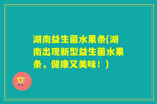 湖南益生菌水果条(湖南出现新型益生菌水果条,健康又美味!) 湖南益生菌水果条(湖南出现新型益生菌水果条,健康又美味!)