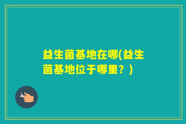益生菌基地在哪(益生菌基地位于哪里?) 益生菌基地在哪(益生菌基地位于哪里?)