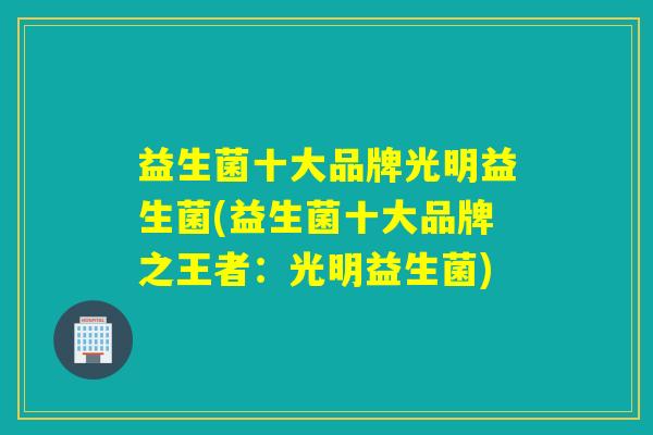 益生菌十大品牌光明益生菌(益生菌十大品牌之王者：光明益生菌)