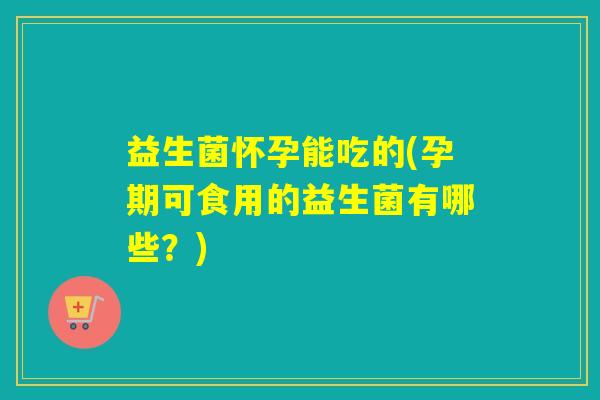益生菌怀孕能吃的(孕期可食用的益生菌有哪些？)