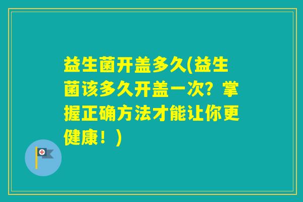 益生菌开盖多久(益生菌该多久开盖一次？掌握正确方法才能让你更健康！)