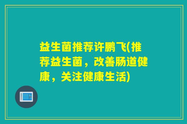 益生菌推荐许鹏飞(推荐益生菌,改善肠道健康,关注健康生活) 益生菌推荐许鹏飞(推荐益生菌,改善肠道健康,关注健康生活)