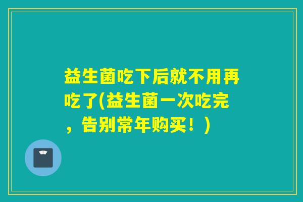 益生菌吃下后就不用再吃了(益生菌一次吃完,告别常年购买!) 益生菌吃下后就不用再吃了(益生菌一次吃完,告别常年购买!)