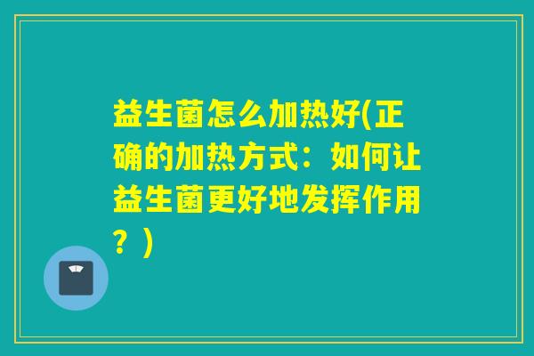 益生菌怎么加热好(正确的加热方式:如何让益生菌更好地发挥作用?) 益生菌怎么加热好(正确的加热方式:如何让益生菌更好地发挥作用?)