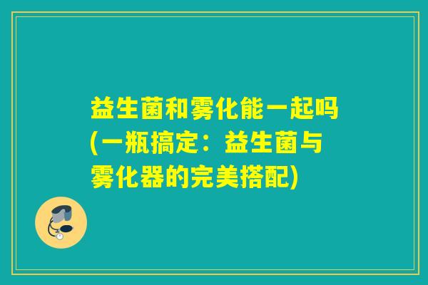 益生菌和雾化能一起吗(一瓶搞定:益生菌与雾化器的完美搭配) 益生菌和雾化能一起吗(一瓶搞定:益生菌与雾化器的完美搭配)
