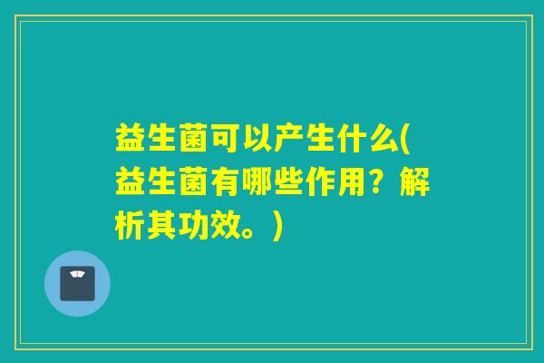 益生菌可以产生什么(益生菌有哪些作用？解析其功效。)