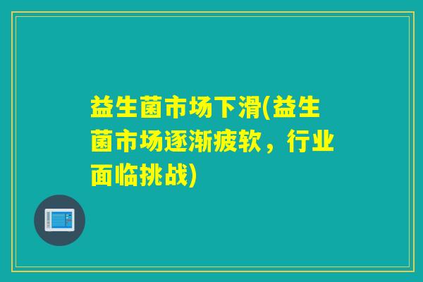 益生菌市场下滑(益生菌市场逐渐疲软,行业面临挑战) 益生菌市场下滑(益生菌市场逐渐疲软,行业面临挑战)