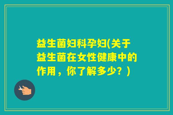 益生菌孕妇(关于益生菌在女性健康中的作用，你了解多少？)