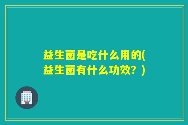 益生菌是吃什么用的(益生菌有什么功效?) 益生菌是吃什么用的(益生菌有什么功效?)