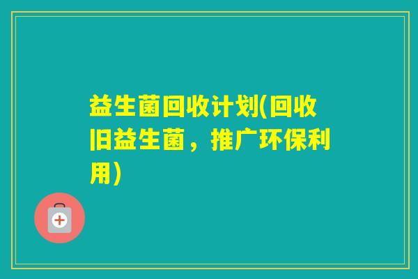 益生菌回收计划(回收旧益生菌,推广环保利用) 益生菌回收计划(回收旧益生菌,推广环保利用)