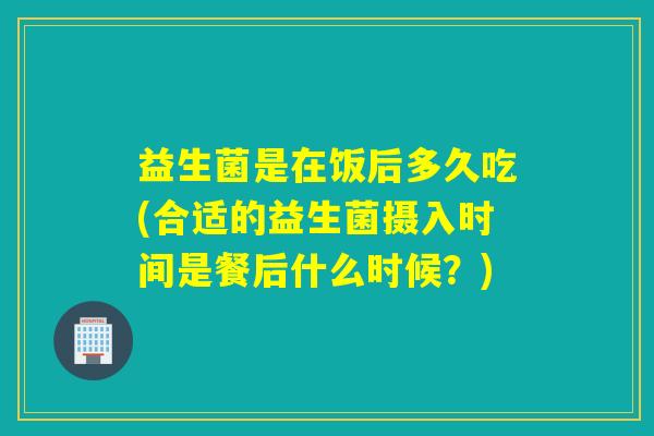 益生菌是在饭后多久吃(合适的益生菌摄入时间是餐后什么时候?) 益生菌是在饭后多久吃(合适的益生菌摄入时间是餐后什么时候?)